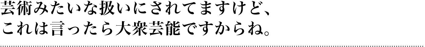 芸術みたいな扱いにされてますけど、これは言ったら大衆芸能ですからね。