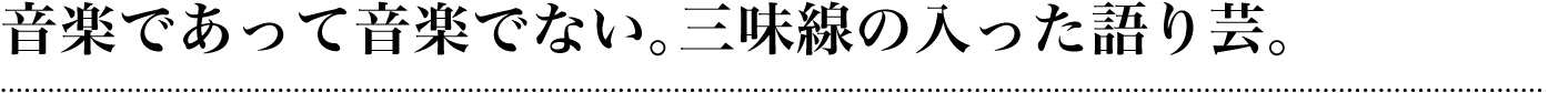 音楽であって音楽でない。三味線の入った語り芸。