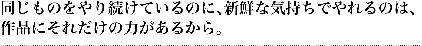 同じものをやり続けているのに、新鮮な気持ちでやれるのは、作品にそれだけの力があるから。