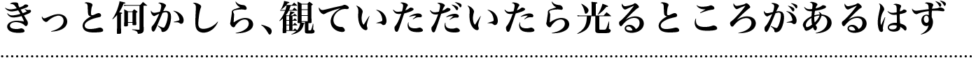 きっと何かしら、観ていただいたら光るところがあるはず