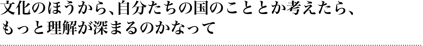 文化のほうから、自分たちの国のこととか考えたら、もっと理解が深まるのかなって