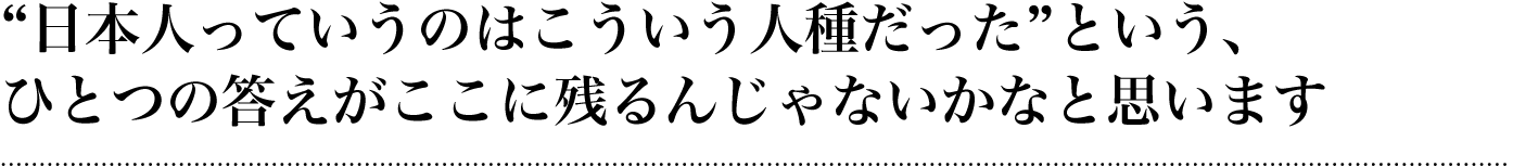 “日本人っていうのはこういう人種だった”という、ひとつの答えがここに残るんじゃないかなと思います