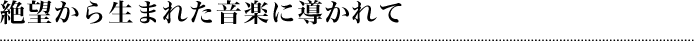 絶望から生まれた音楽に導かれて