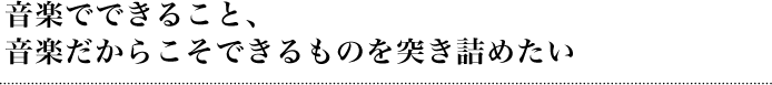 音楽でできること、音楽だからこそできるものを突き詰めたい