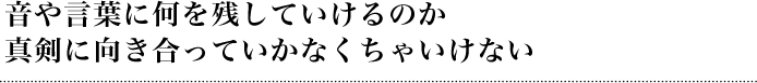 音や言葉に何を残していけるのか真剣に向き合っていかなくちゃいけない