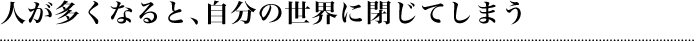 人が多くなると、自分の世界に閉じてしまう