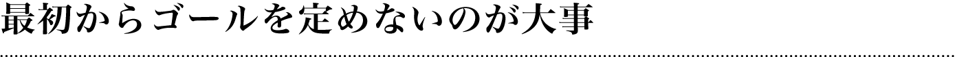 最初からゴールを定めないのが大事