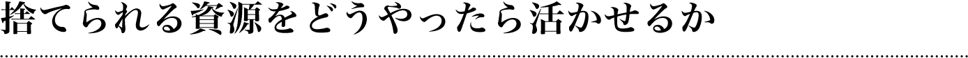 捨てられる資源をどうやったら活かせるか