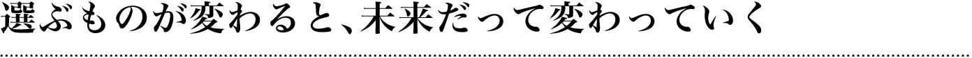 選ぶものが変わると、未来だって変わっていく