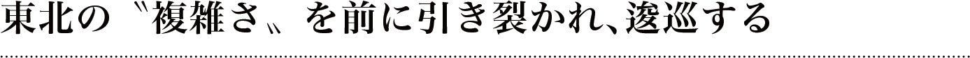 東北の〝複雑さ〟を前に引き裂かれ、逡巡する