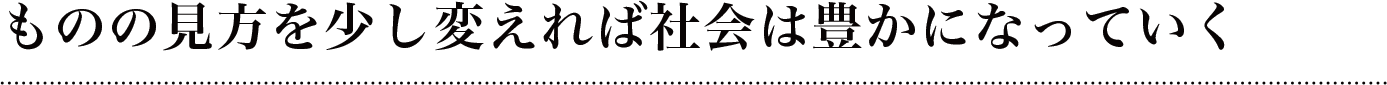 ものの見方を少し変えれば
社会は豊かになっていく