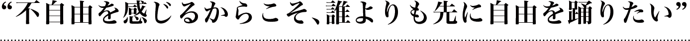 不自由を感じるからこそ、誰よりも先に自由を踊りたい