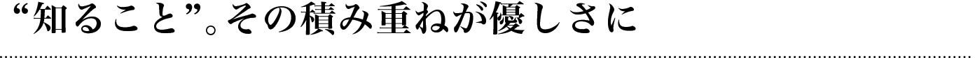 “知ること”。その積み重ねが優しさに