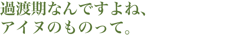 熱過渡期なんですよね、アイヌのものって。