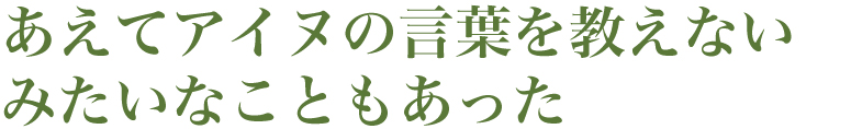 あえてアイヌの言葉を教えないみたいなこともあった